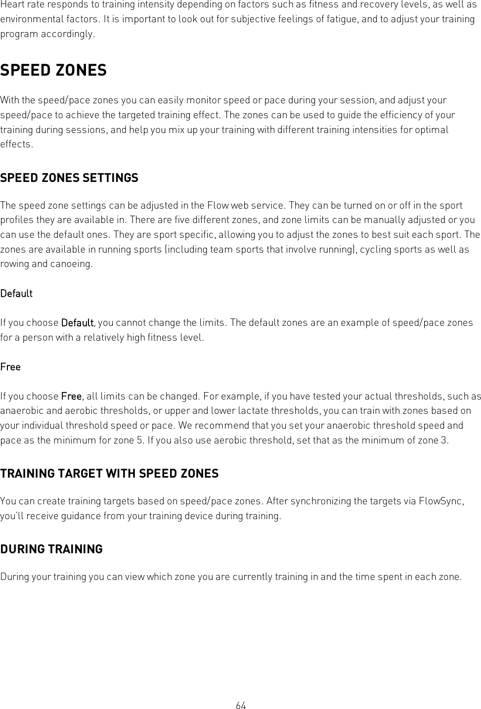 64Heart rate responds to training intensity depending on factors such as fitness and recovery levels, as well asenvironmental factors. It is important to look out for subjective feelings of fatigue, and to adjust your trainingprogram accordingly.SPEED ZONESWith the speed/pace zones you can easily monitor speed or pace during your session, and adjust yourspeed/pace to achieve the targeted training effect. The zones can be used to guide the efficiency of yourtraining during sessions, and help you mix up your training with different training intensities for optimaleffects.SPEED ZONES SETTINGSThe speed zone settings can be adjusted in the Flow web service. They can be turned on or off in the sportprofiles they are available in. There are five different zones, and zone limits can be manually adjusted or youcan use the default ones. They are sport specific, allowing you to adjust the zones to best suit each sport. Thezones are available in running sports (including team sports that involve running), cycling sports as well asrowing and canoeing.DefaultIf you choose Default, you cannot change the limits. The default zones are an example of speed/pace zonesfor a person with a relatively high fitness level.FreeIf you choose Free, all limits can be changed. For example, if you have tested your actual thresholds, such asanaerobic and aerobic thresholds, or upper and lower lactate thresholds, you can train with zones based onyour individual threshold speed or pace. We recommend that you set your anaerobic threshold speed andpace as the minimum for zone 5. If you also use aerobic threshold, set that as the minimum of zone 3.TRAINING TARGET WITH SPEED ZONESYou can create training targets based on speed/pace zones. After synchronizing the targets via FlowSync,you’ll receive guidance from your training device during training.DURING TRAININGDuring your training you can view which zone you are currently training in and the time spent in each zone.