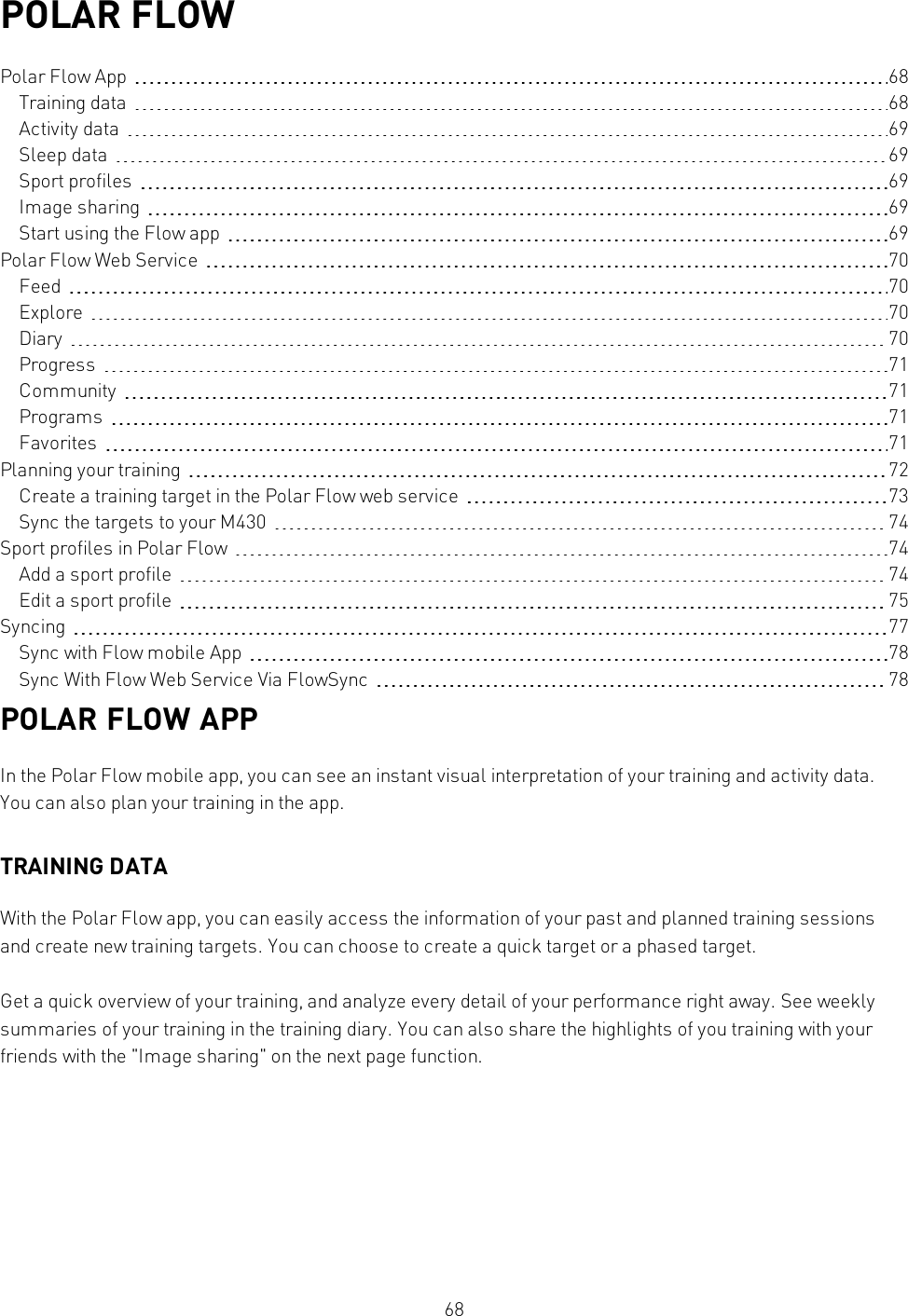 68POLAR FLOWPolar Flow App 68Training data 68Activity data 69Sleep data 69Sport profiles 69Image sharing 69Start using the Flow app 69Polar Flow Web Service 70Feed 70Explore 70Diary 70Progress 71Community 71Programs 71Favorites 71Planning your training 72Create a training target in the Polar Flow web service 73Sync the targets to your M430 74Sport profiles in Polar Flow 74Add a sport profile 74Edit a sport profile 75Syncing 77Sync with Flow mobile App 78Sync With Flow Web Service Via FlowSync 78POLAR FLOW APPIn the Polar Flow mobile app, you can see an instant visual interpretation of your training and activity data.You can also plan your training in the app.TRAINING DATAWith the Polar Flow app, you can easily access the information of your past and planned training sessionsand create new training targets. You can choose to create a quick target or a phased target.Get a quick overview of your training, and analyze every detail of your performance right away. See weeklysummaries of your training in the training diary. You can also share the highlights of you training with yourfriends with the &quot;Image sharing&quot; on the next page function.