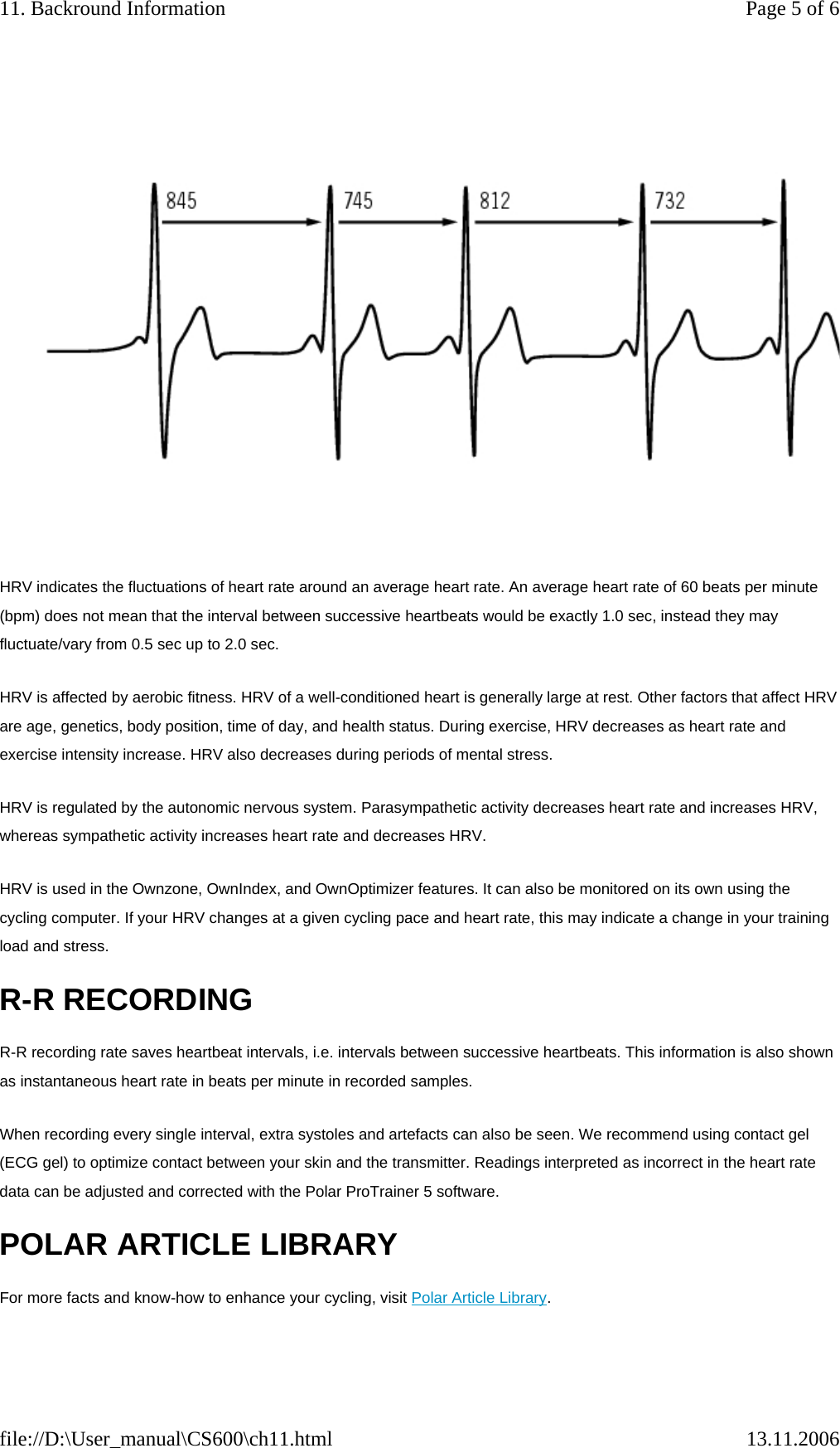 HRV indicates the fluctuations of heart rate around an average heart rate. An average heart rate of 60 beats per minute (bpm) does not mean that the interval between successive heartbeats would be exactly 1.0 sec, instead they may fluctuate/vary from 0.5 sec up to 2.0 sec. HRV is affected by aerobic fitness. HRV of a well-conditioned heart is generally large at rest. Other factors that affect HRV are age, genetics, body position, time of day, and health status. During exercise, HRV decreases as heart rate and exercise intensity increase. HRV also decreases during periods of mental stress. HRV is regulated by the autonomic nervous system. Parasympathetic activity decreases heart rate and increases HRV, whereas sympathetic activity increases heart rate and decreases HRV. HRV is used in the Ownzone, OwnIndex, and OwnOptimizer features. It can also be monitored on its own using the cycling computer. If your HRV changes at a given cycling pace and heart rate, this may indicate a change in your training load and stress.  R-R RECORDING R-R recording rate saves heartbeat intervals, i.e. intervals between successive heartbeats. This information is also shown as instantaneous heart rate in beats per minute in recorded samples.  When recording every single interval, extra systoles and artefacts can also be seen. We recommend using contact gel (ECG gel) to optimize contact between your skin and the transmitter. Readings interpreted as incorrect in the heart rate data can be adjusted and corrected with the Polar ProTrainer 5 software. POLAR ARTICLE LIBRARY For more facts and know-how to enhance your cycling, visit Polar Article Library. Page 5 of 611. Backround Information13.11.2006file://D:\User_manual\CS600\ch11.html