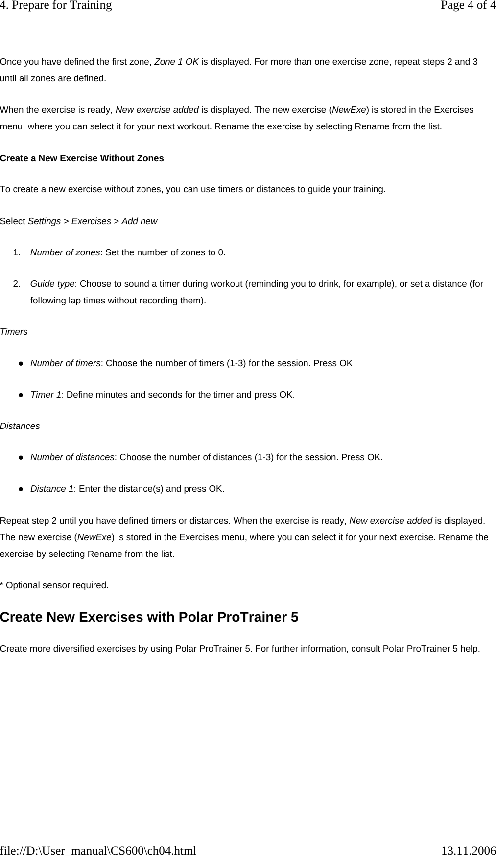 Once you have defined the first zone, Zone 1 OK is displayed. For more than one exercise zone, repeat steps 2 and 3 until all zones are defined. When the exercise is ready, New exercise added is displayed. The new exercise (NewExe) is stored in the Exercises menu, where you can select it for your next workout. Rename the exercise by selecting Rename from the list.  Create a New Exercise Without Zones To create a new exercise without zones, you can use timers or distances to guide your training.  Select Settings &gt; Exercises &gt; Add new 1. Number of zones: Set the number of zones to 0. 2. Guide type: Choose to sound a timer during workout (reminding you to drink, for example), or set a distance (for following lap times without recording them). Timers zNumber of timers: Choose the number of timers (1-3) for the session. Press OK. zTimer 1: Define minutes and seconds for the timer and press OK.  Distances zNumber of distances: Choose the number of distances (1-3) for the session. Press OK. zDistance 1: Enter the distance(s) and press OK. Repeat step 2 until you have defined timers or distances. When the exercise is ready, New exercise added is displayed. The new exercise (NewExe) is stored in the Exercises menu, where you can select it for your next exercise. Rename the exercise by selecting Rename from the list.  * Optional sensor required. Create New Exercises with Polar ProTrainer 5 Create more diversified exercises by using Polar ProTrainer 5. For further information, consult Polar ProTrainer 5 help.   Page 4 of 44. Prepare for Training13.11.2006file://D:\User_manual\CS600\ch04.html