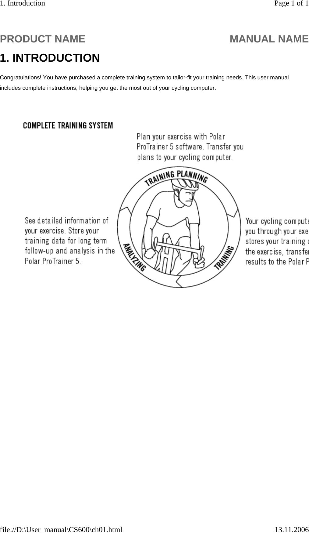   1. INTRODUCTION Congratulations! You have purchased a complete training system to tailor-fit your training needs. This user manual includes complete instructions, helping you get the most out of your cycling computer.   PRODUCT NAME MANUAL NAMEPage 1 of 11. Introduction13.11.2006file://D:\User_manual\CS600\ch01.html