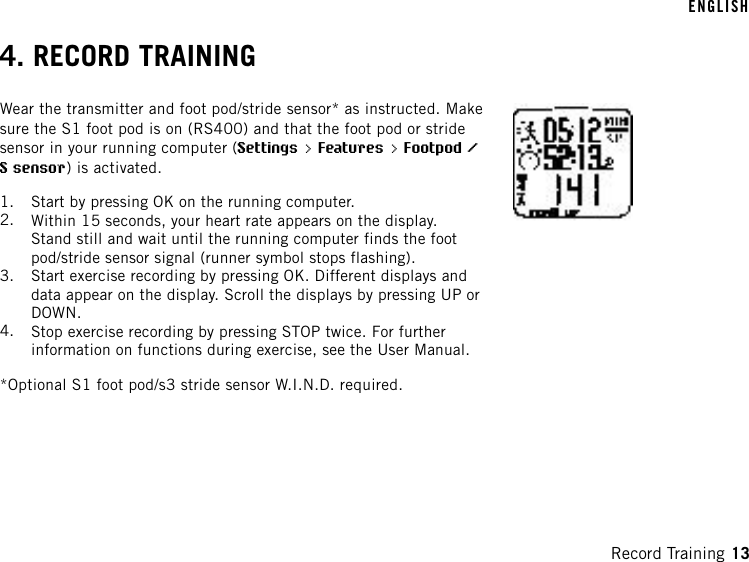 4. RECORD TRAININGWear the transmitter and foot pod/stride sensor* as instructed. Makesure the S1 foot pod is on (RS400) and that the foot pod or stridesensor in your running computer (Settings &gt; Features &gt; Footpod /S sensor) is activated.1. Start by pressing OK on the running computer.2. Within 15 seconds, your heart rate appears on the display.Stand still and wait until the running computer finds the footpod/stride sensor signal (runner symbol stops flashing).3. Start exercise recording by pressing OK. Different displays anddata appear on the display. Scroll the displays by pressing UP orDOWN.4. Stop exercise recording by pressing STOP twice. For furtherinformation on functions during exercise, see the User Manual.*Optional S1 foot pod/s3 stride sensor W.I.N.D. required.ENGLISHRecord Training 13