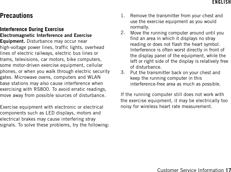 PrecautionsInterference During ExerciseElectromagnetic Interference and ExerciseEquipment. Disturbance may occur nearhigh-voltage power lines, traffic lights, overheadlines of electric railways, electric bus lines ortrams, televisions, car motors, bike computers,some motor-driven exercise equipment, cellularphones, or when you walk through electric securitygates. Microwave ovens, computers and WLANbase stations may also cause interference whenexercising with RS800. To avoid erratic readings,move away from possible sources of disturbance.Exercise equipment with electronic or electricalcomponents such as LED displays, motors andelectrical brakes may cause interfering straysignals. To solve these problems, try the following:1. Remove the transmitter from your chest anduse the exercise equipment as you wouldnormally.2. Move the running computer around until youfind an area in which it displays no strayreading or does not flash the heart symbol.Interference is often worst directly in front ofthe display panel of the equipment, while theleft or right side of the display is relatively freeof disturbance.3. Put the transmitter back on your chest andkeep the running computer in thisinterference-free area as much as possible.If the running computer still does not work withthe exercise equipment, it may be electrically toonoisy for wireless heart rate measurement.ENGLISHCustomer Service Information 17