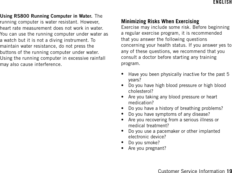 Using RS800 Running Computer in Water. Therunning computer is water resistant. However,heart rate measurement does not work in water.You can use the running computer under water asa watch but it is not a diving instrument. Tomaintain water resistance, do not press thebuttons of the running computer under water.Using the running computer in excessive rainfallmay also cause interference.Minimizing Risks When ExercisingExercise may include some risk. Before beginninga regular exercise program, it is recommendedthat you answer the following questionsconcerning your health status. If you answer yes toany of these questions, we recommend that youconsult a doctor before starting any trainingprogram.•Have you been physically inactive for the past 5years?•Do you have high blood pressure or high bloodcholesterol?•Are you taking any blood pressure or heartmedication?•Do you have a history of breathing problems?•Do you have symptoms of any disease?•Are you recovering from a serious illness ormedical treatment?•Do you use a pacemaker or other implantedelectronic device?•Do you smoke?•Are you pregnant?ENGLISHCustomer Service Information 19