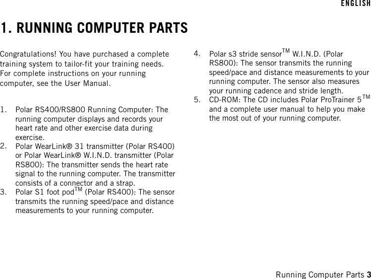 1. RUNNING COMPUTER PARTSCongratulations! You have purchased a completetraining system to tailor-fit your training needs.For complete instructions on your runningcomputer, see the User Manual.1. Polar RS400/RS800 Running Computer: Therunning computer displays and records yourheart rate and other exercise data duringexercise.2. Polar WearLink® 31 transmitter (Polar RS400)or Polar WearLink® W.I.N.D. transmitter (PolarRS800): The transmitter sends the heart ratesignal to the running computer. The transmitterconsists of a connector and a strap.3. Polar S1 foot podTM (Polar RS400): The sensortransmits the running speed/pace and distancemeasurements to your running computer.4. Polar s3 stride sensorTM W.I.N.D. (PolarRS800): The sensor transmits the runningspeed/pace and distance measurements to yourrunning computer. The sensor also measuresyour running cadence and stride length.5. CD-ROM: The CD includes Polar ProTrainer 5TMand a complete user manual to help you makethe most out of your running computer.ENGLISHRunning Computer Parts 3