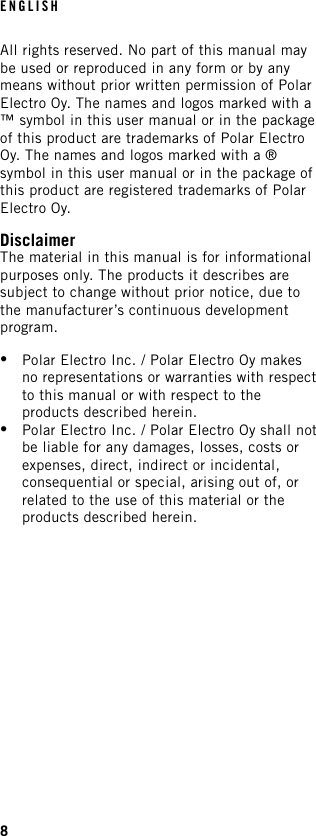 All rights reserved. No part of this manual maybe used or reproduced in any form or by anymeans without prior written permission of PolarElectro Oy. The names and logos marked with a™ symbol in this user manual or in the packageof this product are trademarks of Polar ElectroOy. The names and logos marked with a ®symbol in this user manual or in the package ofthis product are registered trademarks of PolarElectro Oy.DisclaimerThe material in this manual is for informationalpurposes only. The products it describes aresubject to change without prior notice, due tothe manufacturer’s continuous developmentprogram.•Polar Electro Inc. / Polar Electro Oy makesno representations or warranties with respectto this manual or with respect to theproducts described herein.•Polar Electro Inc. / Polar Electro Oy shall notbe liable for any damages, losses, costs orexpenses, direct, indirect or incidental,consequential or special, arising out of, orrelated to the use of this material or theproducts described herein.ENGLISH8