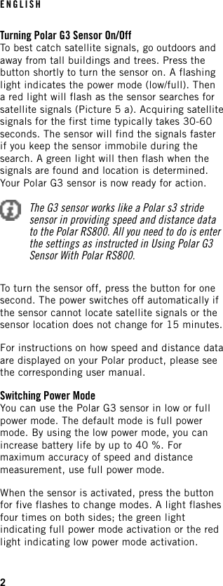 Turning Polar G3 Sensor On/OffTo best catch satellite signals, go outdoors andaway from tall buildings and trees. Press thebutton shortly to turn the sensor on. A flashinglight indicates the power mode (low/full). Thena red light will flash as the sensor searches forsatellite signals (Picture 5 a). Acquiring satellitesignals for the first time typically takes 30-60seconds. The sensor will find the signals fasterif you keep the sensor immobile during thesearch. A green light will then flash when thesignals are found and location is determined.Your Polar G3 sensor is now ready for action.The G3 sensor works like a Polar s3 stridesensor in providing speed and distance datato the Polar RS800. All you need to do is enterthe settings as instructed in Using Polar G3Sensor With Polar RS800.To turn the sensor off, press the button for onesecond. The power switches off automatically ifthe sensor cannot locate satellite signals or thesensor location does not change for 15 minutes.For instructions on how speed and distance dataare displayed on your Polar product, please seethe corresponding user manual.Switching Power ModeYou can use the Polar G3 sensor in low or fullpower mode. The default mode is full powermode. By using the low power mode, you canincrease battery life by up to 40 %. Formaximum accuracy of speed and distancemeasurement, use full power mode.When the sensor is activated, press the buttonfor five flashes to change modes. A light flashesfour times on both sides; the green lightindicating full power mode activation or the redlight indicating low power mode activation.ENGLISH2