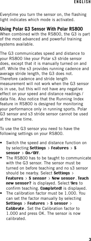 Everytime you turn the sensor on, the flashinglight indicates which mode is activated.Using Polar G3 Sensor With Polar RS800When combined with the RS800, the G3 is partof the most advanced and powerful trainingsystems available.The G3 communicates speed and distance toyour RS800 like your Polar s3 stride sensordoes, except that it is manually turned on andoff. While the s3 provides running cadence andaverage stride length, the G3 does not.Therefore cadence and stride lengthmeasurement will not work when the G3 sensoris in use, but this will not have any negativeeffect on your speed and distance readings /data file. Also notice that the Running Indexfeature in RS800 is designed for monitoringyour performance only in running sports. PolarG3 sensor and s3 stride sensor cannot be usedat the same time.To use the G3 sensor you need to have thefollowing settings on your RS800.•Switch the speed and distance function onby selecting Settings &gt; Features &gt; Ssensor &gt; On/Off.•The RS800 has to be taught to communicatewith the G3 sensor. The sensor must beturned on before teaching and no s3 sensorshould be nearby. Select Settings &gt;Features &gt; S sensor &gt; New sensor.Teachnew sensor? is displayed. Select Yes toconfirm teaching. Completed! is displayed.•The calibration factor must be 1.000. Youcan set the factor manually by selectingSettings &gt; Features &gt; S sensor &gt;Calibrate. Set the Calibration factor to1.000 and press OK. The sensor is nowcalibrated.ENGLISH3
