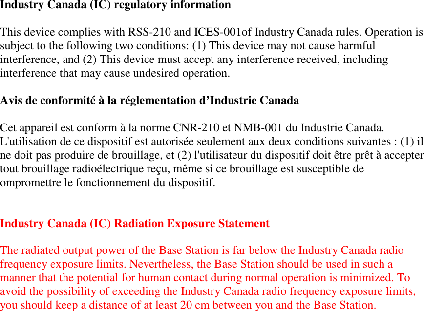 Industry Canada (IC) regulatory information  This device complies with RSS-210 and ICES-001of Industry Canada rules. Operation is subject to the following two conditions: (1) This device may not cause harmful interference, and (2) This device must accept any interference received, including interference that may cause undesired operation.  Avis de conformité à la réglementation d’Industrie Canada  Cet appareil est conform à la norme CNR-210 et NMB-001 du Industrie Canada. L&apos;utilisation de ce dispositif est autorisée seulement aux deux conditions suivantes : (1) il ne doit pas produire de brouillage, et (2) l&apos;utilisateur du dispositif doit être prêt à accepter tout brouillage radioélectrique reçu, même si ce brouillage est susceptible de ompromettre le fonctionnement du dispositif.   Industry Canada (IC) Radiation Exposure Statement  The radiated output power of the Base Station is far below the Industry Canada radio frequency exposure limits. Nevertheless, the Base Station should be used in such a manner that the potential for human contact during normal operation is minimized. To avoid the possibility of exceeding the Industry Canada radio frequency exposure limits, you should keep a distance of at least 20 cm between you and the Base Station.    