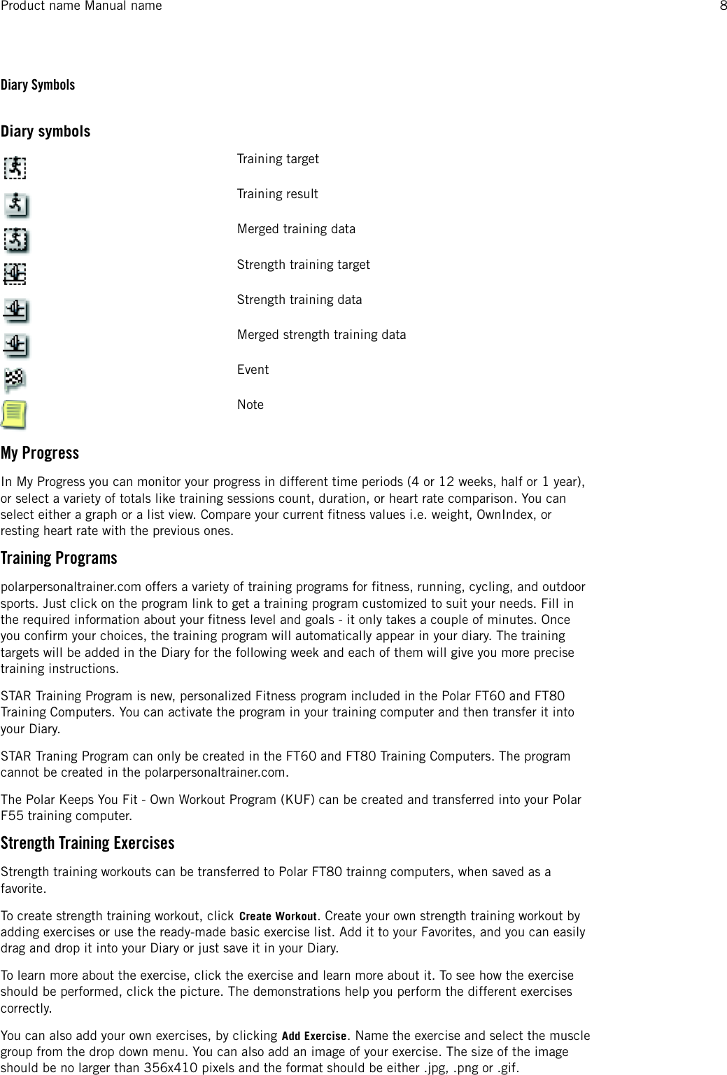 Diary SymbolsDiary symbolsTraining targetTraining resultMerged training dataStrength training targetStrength training dataMerged strength training dataEventNoteMy ProgressIn My Progress you can monitor your progress in different time periods (4 or 12 weeks, half or 1 year),or select a variety of totals like training sessions count, duration, or heart rate comparison. You canselect either a graph or a list view. Compare your current fitness values i.e. weight, OwnIndex, orresting heart rate with the previous ones.Training Programspolarpersonaltrainer.com offers a variety of training programs for fitness, running, cycling, and outdoorsports. Just click on the program link to get a training program customized to suit your needs. Fill inthe required information about your fitness level and goals - it only takes a couple of minutes. Onceyou confirm your choices, the training program will automatically appear in your diary. The trainingtargets will be added in the Diary for the following week and each of them will give you more precisetraining instructions.STAR Training Program is new, personalized Fitness program included in the Polar FT60 and FT80Training Computers. You can activate the program in your training computer and then transfer it intoyour Diary.STAR Traning Program can only be created in the FT60 and FT80 Training Computers. The programcannot be created in the polarpersonaltrainer.com.The Polar Keeps You Fit - Own Workout Program (KUF) can be created and transferred into your PolarF55 training computer.Strength Training ExercisesStrength training workouts can be transferred to Polar FT80 trainng computers, when saved as afavorite.To create strength training workout, click Create Workout. Create your own strength training workout byadding exercises or use the ready-made basic exercise list. Add it to your Favorites, and you can easilydrag and drop it into your Diary or just save it in your Diary.To learn more about the exercise, click the exercise and learn more about it. To see how the exerciseshould be performed, click the picture. The demonstrations help you perform the different exercisescorrectly.You can also add your own exercises, by clicking Add Exercise. Name the exercise and select the musclegroup from the drop down menu. You can also add an image of your exercise. The size of the imageshould be no larger than 356x410 pixels and the format should be either .jpg, .png or .gif.Product name Manual name 8