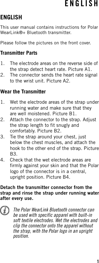 ENGLISHThis user manual contains instructions for PolarWearLink®+ Bluetooth transmitter.Please follow the pictures on the front cover.Transmitter Parts1. The electrode areas on the reverse side ofthe strap detect heart rate. Picture A1.2. The connector sends the heart rate signalto the wrist unit. Picture A2.Wear the Transmitter1. Wet the electrode areas of the strap underrunning water and make sure that theyare well moistened. Picture B1.2. Attach the connector to the strap. Adjustthe strap length to fit snugly andcomfortably. Picture B2.3. Tie the strap around your chest, justbelow the chest muscles, and attach thehook to the other end of the strap. PictureB3.4. Check that the wet electrode areas arefirmly against your skin and that the Polarlogo of the connector is in a central,upright position. Picture B4.Detach the transmitter connector from thestrap and rinse the strap under running waterafter every use.The Polar WearLink Bluetooth connector canbe used with specific apparel with built-insoft textile electrodes. Wet the electrodes andclip the connector onto the apparel withoutthe strap, with the Polar logo in an uprightposition.ENGLISH1