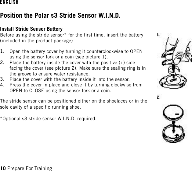 Position the Polar s3 Stride Sensor W.I.N.D.Install Stride Sensor BatteryBefore using the stride sensor* for the first time, insert the battery(included in the product package).1. Open the battery cover by turning it counterclockwise to OPENusing the sensor fork or a coin (see picture 1).2. Place the battery inside the cover with the positive (+) sidefacing the cover (see picture 2). Make sure the sealing ring is inthe groove to ensure water resistance.3. Place the cover with the battery inside it into the sensor.4. Press the cover in place and close it by turning clockwise fromOPEN to CLOSE using the sensor fork or a coin.The stride sensor can be positioned either on the shoelaces or in thesole cavity of a specific running shoe.*Optional s3 stride sensor W.I.N.D. required.ENGLISH10 Prepare For Training