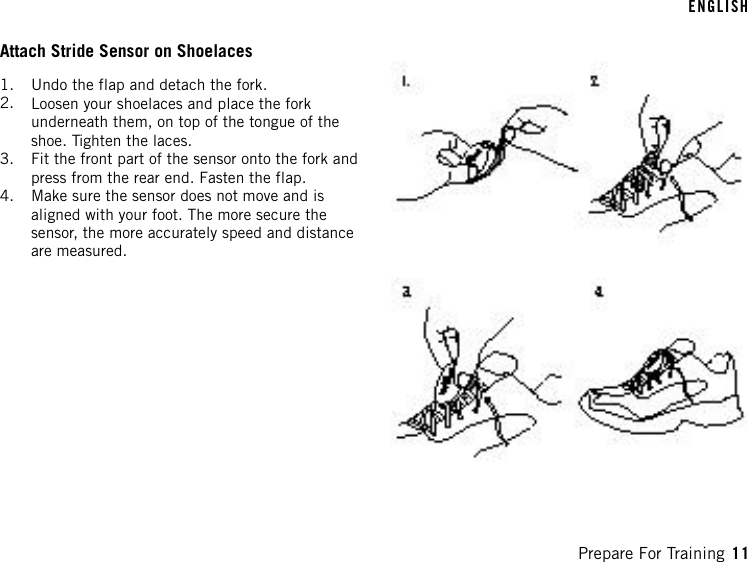 Attach Stride Sensor on Shoelaces1. Undo the flap and detach the fork.2. Loosen your shoelaces and place the forkunderneath them, on top of the tongue of theshoe. Tighten the laces.3. Fit the front part of the sensor onto the fork andpress from the rear end. Fasten the flap.4. Make sure the sensor does not move and isaligned with your foot. The more secure thesensor, the more accurately speed and distanceare measured.ENGLISHPrepare For Training 11