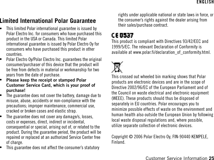 Limited International Polar Guarantee•This limited Polar international guarantee is issued byPolar Electro Inc. for consumers who have purchased thisproduct in the USA or Canada. This limited Polarinternational guarantee is issued by Polar Electro Oy forconsumers who have purchased this product in othercountries.•Polar Electro Oy/Polar Electro Inc. guarantees the originalconsumer/purchaser of this device that the product willbe free from defects in material or workmanship for twoyears from the date of purchase.•Please keep the receipt or stamped PolarCustomer Service Card, which is your proof ofpurchase!•The guarantee does not cover the battery, damage due tomisuse, abuse, accidents or non-compliance with theprecautions; improper maintenance, commercial use,cracked or broken cases and elastic strap.•The guarantee does not cover any damage/s, losses,costs or expenses, direct, indirect or incidental,consequential or special, arising out of, or related to theproduct. During the guarantee period, the product will berepaired or replaced at an authorized Service Center freeof charge.•This guarantee does not affect the consumer’s statutoryrights under applicable national or state laws in force, orthe consumer’s rights against the dealer arising fromtheir sales/purchase contract.This product is compliant with Directives 93/42/EEC and1999/5/EC. The relevant Declaration of Conformity isavailable at www.polar.fi/declaration_of_conformity.html.This crossed out wheeled bin marking shows that Polarproducts are electronic devices and are in the scope ofDirective 2002/96/EC of the European Parliament and ofthe Council on waste electrical and electronic equipment(WEEE). These products should thus be disposed ofseparately in EU countries. Polar encourages you tominimize possible effects of waste on the environment andhuman health also outside the European Union by followinglocal waste disposal regulations and, where possible,utilize separate collection of electronic devices.Copyright © 2006 Polar Electro Oy, FIN-90440 KEMPELE,Finland.ENGLISHCustomer Service Information 25