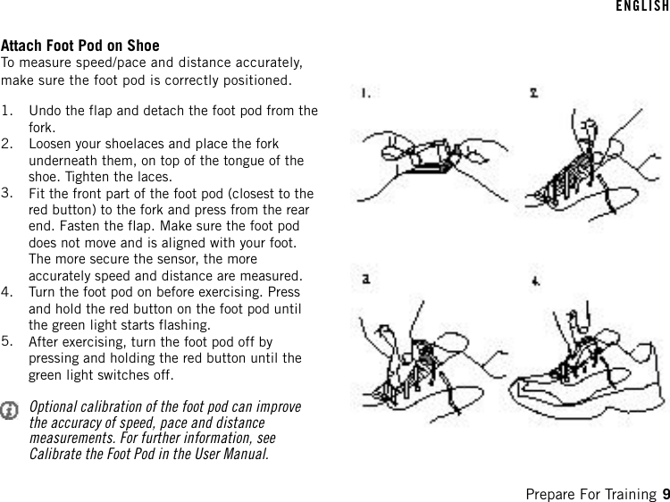 Attach Foot Pod on ShoeTo measure speed/pace and distance accurately,make sure the foot pod is correctly positioned.1. Undo the flap and detach the foot pod from thefork.2. Loosen your shoelaces and place the forkunderneath them, on top of the tongue of theshoe. Tighten the laces.3. Fit the front part of the foot pod (closest to thered button) to the fork and press from the rearend. Fasten the flap. Make sure the foot poddoes not move and is aligned with your foot.The more secure the sensor, the moreaccurately speed and distance are measured.4. Turn the foot pod on before exercising. Pressand hold the red button on the foot pod untilthe green light starts flashing.5. After exercising, turn the foot pod off bypressing and holding the red button until thegreen light switches off.Optional calibration of the foot pod can improvethe accuracy of speed, pace and distancemeasurements. For further information, seeCalibrate the Foot Pod in the User Manual.ENGLISHPrepare For Training 9