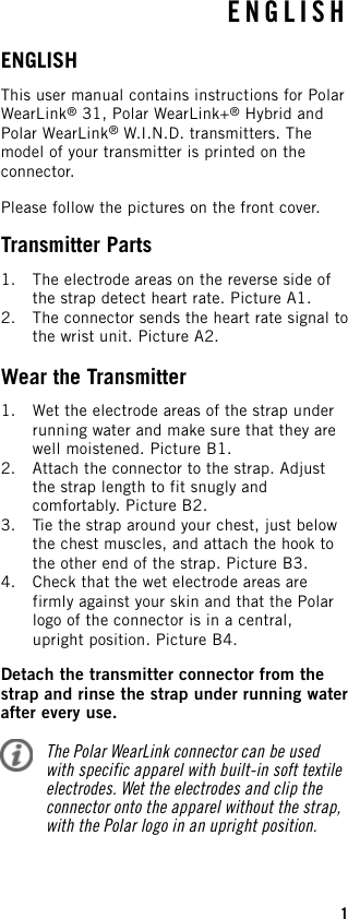 ENGLISHThis user manual contains instructions for PolarWearLink®31, Polar WearLink+®Hybrid andPolar WearLink®W.I.N.D. transmitters. Themodel of your transmitter is printed on theconnector.Please follow the pictures on the front cover.Transmitter Parts1. The electrode areas on the reverse side ofthe strap detect heart rate. Picture A1.2. The connector sends the heart rate signal tothe wrist unit. Picture A2.Wear the Transmitter1. Wet the electrode areas of the strap underrunning water and make sure that they arewell moistened. Picture B1.2. Attach the connector to the strap. Adjustthe strap length to fit snugly andcomfortably. Picture B2.3. Tie the strap around your chest, just belowthe chest muscles, and attach the hook tothe other end of the strap. Picture B3.4. Check that the wet electrode areas arefirmly against your skin and that the Polarlogo of the connector is in a central,upright position. Picture B4.Detach the transmitter connector from thestrap and rinse the strap under running waterafter every use.The Polar WearLink connector can be usedwith specific apparel with built-in soft textileelectrodes. Wet the electrodes and clip theconnector onto the apparel without the strap,with the Polar logo in an upright position.ENGLISH1
