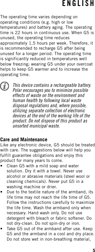 The operating time varies depending onoperating conditions (e.g. high or lowtemperatures) and battery aging. The operatingtime is 22 hours in continuous use. When G5 isunused, the operating time reducesapproximately 1,5 hours per week. Therefore, itis recommended to recharge G5 after beingunused for a longer period. The operating timeis significantly reduced in temperatures wellbelow freezing; wearing G5 under your overcoathelps to keep G5 warmer and to increase theoperating time.This device contains a rechargeable battery.Polar encourages you to minimize possibleeffects of waste on the environment andhuman health by following local wastedisposal regulations and, where possible,utilizing separate collection of electronicdevices at the end of the working life of theproduct. Do not dispose of this product asunsorted municipal waste.Care and MaintenanceLike any electronic device, G5 should be treatedwith care. The suggestions below will help youfulfill guarantee obligations and enjoy thisproduct for many years to come.• Clean G5 with a mild soap and watersolution. Dry it with a towel. Never usealcohol or abrasive materials (steel wool orcleaning chemicals). Never put G5 in awashing machine or drier.• Due to the textile nature of the armband, itslife time may not reach the life time of G5.Follow the instructions carefully to maximizethe life time. Wash the armband only whennecessary. Hand wash only. Do not usedetergent with bleach or fabric softener. Donot dry-clean. Do not spin-dry or iron.• Take G5 out of the armband after use. KeepG5 and the armband in a cool and dry place.Do not store wet in non-breathing material,ENGLISH5