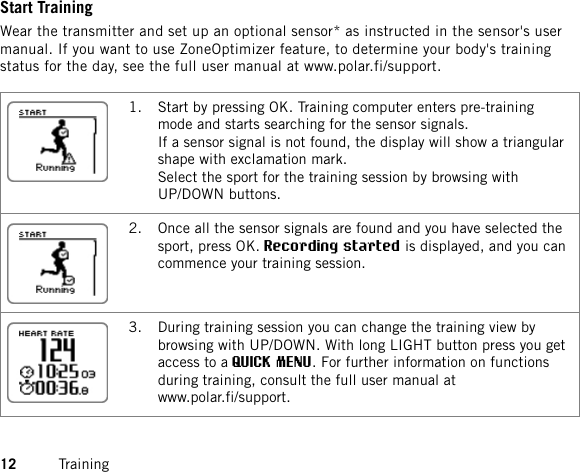 Start TrainingWear the transmitter and set up an optional sensor* as instructed in the sensor&apos;s usermanual. If you want to use ZoneOptimizer feature, to determine your body&apos;s trainingstatus for the day, see the full user manual at www.polar.fi/support.1. Start by pressing OK. Training computer enters pre-trainingmode and starts searching for the sensor signals.If a sensor signal is not found, the display will show a triangularshape with exclamation mark.Select the sport for the training session by browsing withUP/DOWN buttons.2. Once all the sensor signals are found and you have selected thesport, press OK.Recording started is displayed, and you cancommence your training session.3. During training session you can change the training view bybrowsing with UP/DOWN. With long LIGHT button press you getaccess to a QUICK MENU. For further information on functionsduring training, consult the full user manual atwww.polar.fi/support.12 Training