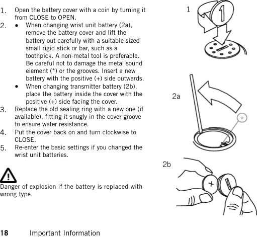 1. Open the battery cover with a coin by turning itfrom CLOSE to OPEN.2. • When changing wrist unit battery (2a),remove the battery cover and lift thebattery out carefully with a suitable sizedsmall rigid stick or bar, such as atoothpick. A non-metal tool is preferable.Be careful not to damage the metal soundelement (*) or the grooves. Insert a newbattery with the positive (+) side outwards.•When changing transmitter battery (2b),place the battery inside the cover with thepositive (+) side facing the cover.3. Replace the old sealing ring with a new one (ifavailable), fitting it snugly in the cover grooveto ensure water resistance.4. Put the cover back on and turn clockwise toCLOSE.5. Re-enter the basic settings if you changed thewrist unit batteries.Danger of explosion if the battery is replaced withwrong type.18 Important Information