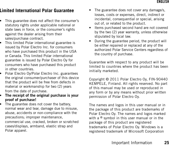 Limited International Polar Guarantee• This guarantee does not affect the consumer’sstatutory rights under applicable national orstate laws in force, or the consumer’s rightsagainst the dealer arising from theirsales/purchase contract.• This limited Polar international guarantee isissued by Polar Electro Inc. for consumerswho have purchased this product in the USAor Canada. This limited Polar internationalguarantee is issued by Polar Electro Oy forconsumers who have purchased this productin other countries.• Polar Electro Oy/Polar Electro Inc. guaranteesthe original consumer/purchaser of this devicethat the product will be free from defects inmaterial or workmanship for two (2) yearsfrom the date of purchase.•The receipt of the original purchase is yourproof of purchase!• The guarantee does not cover the battery,normal wear and tear, damage due to misuse,abuse, accidents or non-compliance with theprecautions; improper maintenance,commercial use, cracked, broken or scratchedcases/displays, armband, elastic strap andPolar apparel.• The guarantee does not cover any damage/s,losses, costs or expenses, direct, indirect orincidental, consequential or special, arisingout of, or related to the product.• Items purchased second hand are not coveredby the two (2) year warranty, unless otherwisestipulated by local law.• During the guarantee period, the product willbe either repaired or replaced at any of theauthorized Polar Service Centers regardless ofthe country of purchase.Guarantee with respect to any product will belimited to countries where the product has beeninitially marketed.Copyright © 2011 Polar Electro Oy, FIN-90440KEMPELE, Finland. All rights reserved. No partof this manual may be used or reproduced inany form or by any means without prior writtenpermission of Polar Electro Oy.The names and logos in this user manual or inthe package of this product are trademarks ofPolar Electro Oy. The names and logos markedwith a ®symbol in this user manual or in thepackage of this product are registeredtrademarks of Polar Electro Oy. Windows is aregistered trademark of Microsoft CorporationENGLISHImportant Information 25