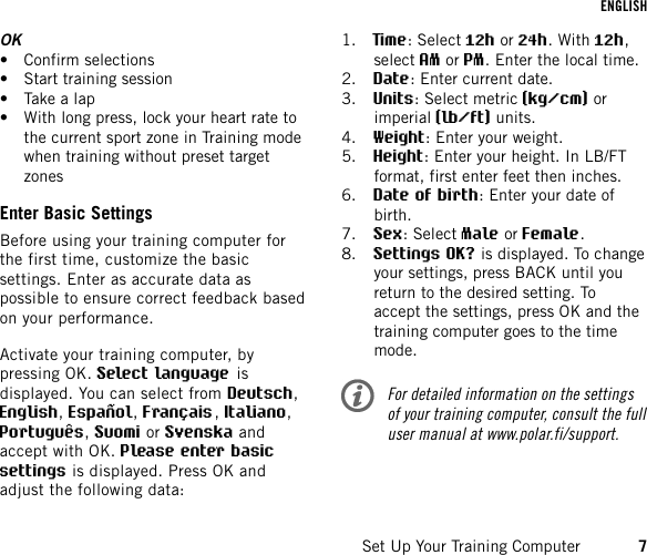 OK• Confirm selections• Start training session• Take a lap• With long press, lock your heart rate tothe current sport zone in Training modewhen training without preset targetzonesEnter Basic SettingsBefore using your training computer forthe first time, customize the basicsettings. Enter as accurate data aspossible to ensure correct feedback basedon your performance.Activate your training computer, bypressing OK.Select language isdisplayed. You can select from Deutsch,English,Español,Français,Italiano,Português,Suomi or Svenska andaccept with OK.Please enter basicsettings is displayed. Press OK andadjust the following data:1. Time: Select 12h or 24h. With 12h,select AM or PM. Enter the local time.2. Date: Enter current date.3. Units: Select metric (kg/cm) orimperial (lb/ft) units.4. Weight: Enter your weight.5. Height: Enter your height. In LB/FTformat, first enter feet then inches.6. Date of birth: Enter your date ofbirth.7. Sex: Select Male or Female.8. Settings OK? is displayed. To changeyour settings, press BACK until youreturn to the desired setting. Toaccept the settings, press OK and thetraining computer goes to the timemode.For detailed information on the settingsof your training computer, consult the fulluser manual at www.polar.fi/support.ENGLISHSet Up Your Training Computer 7