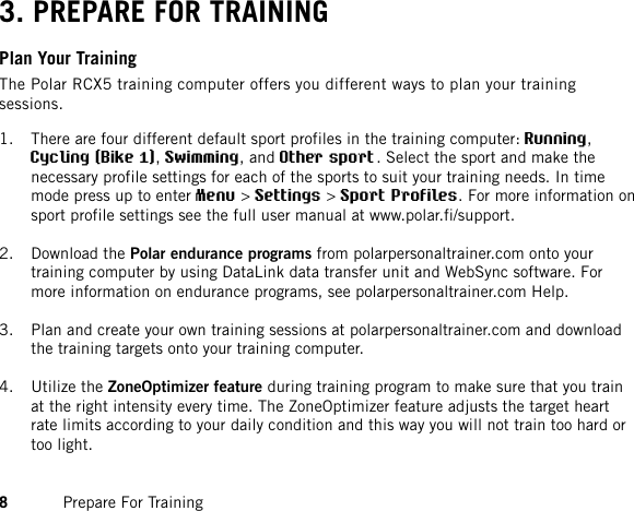 3. PREPARE FOR TRAININGPlan Your TrainingThe Polar RCX5 training computer offers you different ways to plan your trainingsessions.1. There are four different default sport profiles in the training computer: Running,Cycling (Bike 1),Swimming, and Other sport. Select the sport and make thenecessary profile settings for each of the sports to suit your training needs. In timemode press up to enter Menu &gt;Settings &gt;Sport Profiles. For more information onsport profile settings see the full user manual at www.polar.fi/support.2. Download the Polar endurance programs from polarpersonaltrainer.com onto yourtraining computer by using DataLink data transfer unit and WebSync software. Formore information on endurance programs, see polarpersonaltrainer.com Help.3. Plan and create your own training sessions at polarpersonaltrainer.com and downloadthe training targets onto your training computer.4. Utilize the ZoneOptimizer feature during training program to make sure that you trainat the right intensity every time. The ZoneOptimizer feature adjusts the target heartrate limits according to your daily condition and this way you will not train too hard ortoo light.8Prepare For Training