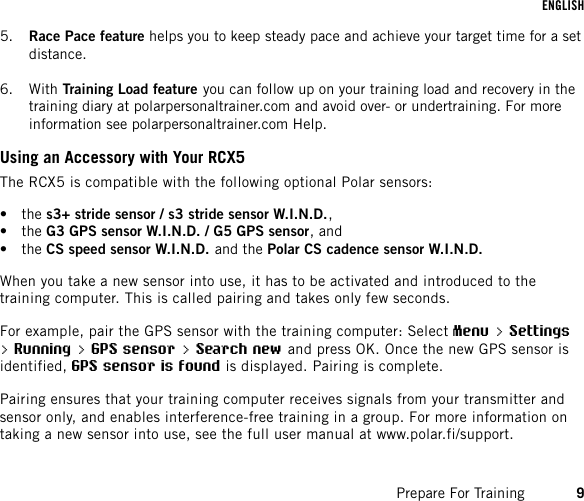 5. Race Pace feature helps you to keep steady pace and achieve your target time for a setdistance.6. With Training Load feature you can follow up on your training load and recovery in thetraining diary at polarpersonaltrainer.com and avoid over- or undertraining. For moreinformation see polarpersonaltrainer.com Help.Using an Accessory with Your RCX5The RCX5 is compatible with the following optional Polar sensors:• the s3+ stride sensor / s3 stride sensor W.I.N.D.,• the G3 GPS sensor W.I.N.D. / G5 GPS sensor, and• the CS speed sensor W.I.N.D. and the Polar CS cadence sensor W.I.N.D.When you take a new sensor into use, it has to be activated and introduced to thetraining computer. This is called pairing and takes only few seconds.For example, pair the GPS sensor with the training computer: Select Menu &gt; Settings&gt; Running &gt; GPS sensor &gt; Search new and press OK. Once the new GPS sensor isidentified, GPS sensor is found is displayed. Pairing is complete.Pairing ensures that your training computer receives signals from your transmitter andsensor only, and enables interference-free training in a group. For more information ontaking a new sensor into use, see the full user manual at www.polar.fi/support.ENGLISHPrepare For Training 9