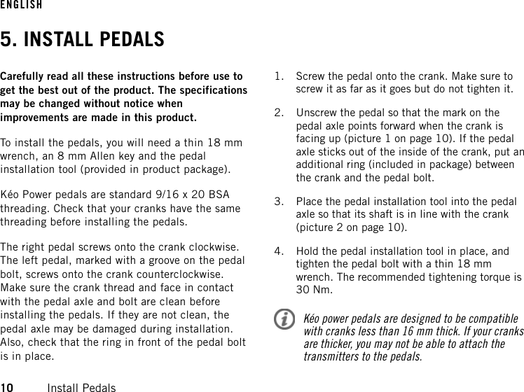 5. INSTALL PEDALSCarefully read all these instructions before use toget the best out of the product. The specificationsmay be changed without notice whenimprovements are made in this product.To install the pedals, you will need a thin 18 mmwrench, an 8 mm Allen key and the pedalinstallation tool (provided in product package).Kéo Power pedals are standard 9/16 x 20 BSAthreading. Check that your cranks have the samethreading before installing the pedals.The right pedal screws onto the crank clockwise.The left pedal, marked with a groove on the pedalbolt, screws onto the crank counterclockwise.Make sure the crank thread and face in contactwith the pedal axle and bolt are clean beforeinstalling the pedals. If they are not clean, thepedal axle may be damaged during installation.Also, check that the ring in front of the pedal boltis in place.1. Screw the pedal onto the crank. Make sure toscrew it as far as it goes but do not tighten it.2. Unscrew the pedal so that the mark on thepedal axle points forward when the crank isfacing up (picture 1 on page 10). If the pedalaxle sticks out of the inside of the crank, put anadditional ring (included in package) betweenthe crank and the pedal bolt.3. Place the pedal installation tool into the pedalaxle so that its shaft is in line with the crank(picture 2 on page 10).4. Hold the pedal installation tool in place, andtighten the pedal bolt with a thin 18 mmwrench. The recommended tightening torque is30 Nm.Kéo power pedals are designed to be compatiblewith cranks less than 16 mm thick. If your cranksare thicker, you may not be able to attach thetransmitters to the pedals.ENGLISH10 Install Pedals