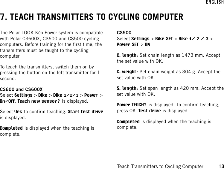 7. TEACH TRANSMITTERS TO CYCLING COMPUTERThe Polar LOOK Kéo Power system is compatiblewith Polar CS600X, CS600 and CS500 cyclingcomputers. Before training for the first time, thetransmitters must be taught to the cyclingcomputer.To teach the transmitters, switch them on bypressing the button on the left transmitter for 1second.CS600 and CS600XSelect Settings &gt;Bike &gt;Bike 1/2/3 &gt;Power &gt;On/Off.Teach new sensor? is displayed.Select Yes to confirm teaching. Start test driveis displayed.Completed is displayed when the teaching iscomplete.CS500Select Settings &gt;Bike SET &gt;Bike 1/ 2 / 3 &gt;Power SET &gt;ON.C. length: Set chain length as 1473 mm. Acceptthe set value with OK.C. weight: Set chain weight as 304 g. Accept theset value with OK.S. length: Set span length as 420 mm. Accept theset value with OK.Power TEACH? is displayed. To confirm teaching,press OK. Test drive is displayed.Completed is displayed when the teaching iscomplete.ENGLISHTeach Transmitters to Cycling Computer 13