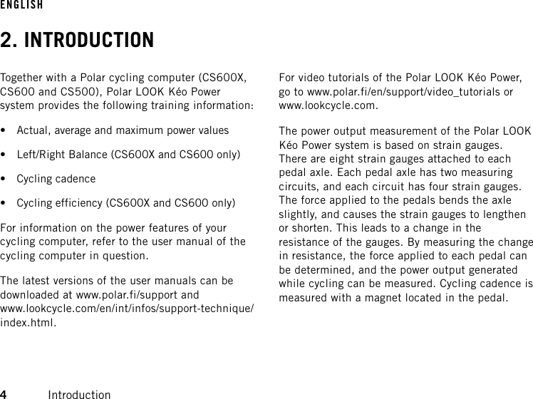 2. INTRODUCTIONTogether with a Polar cycling computer (CS600X,CS600 and CS500), Polar LOOK Kéo Powersystem provides the following training information:• Actual, average and maximum power values• Left/Right Balance (CS600X and CS600 only)• Cycling cadence• Cycling efficiency (CS600X and CS600 only)For information on the power features of yourcycling computer, refer to the user manual of thecycling computer in question.The latest versions of the user manuals can bedownloaded at www.polar.fi/support andwww.lookcycle.com/en/int/infos/support-technique/index.html.For video tutorials of the Polar LOOK Kéo Power,go to www.polar.fi/en/support/video_tutorials orwww.lookcycle.com.The power output measurement of the Polar LOOKKéo Power system is based on strain gauges.There are eight strain gauges attached to eachpedal axle. Each pedal axle has two measuringcircuits, and each circuit has four strain gauges.The force applied to the pedals bends the axleslightly, and causes the strain gauges to lengthenor shorten. This leads to a change in theresistance of the gauges. By measuring the changein resistance, the force applied to each pedal canbe determined, and the power output generatedwhile cycling can be measured. Cycling cadence ismeasured with a magnet located in the pedal.ENGLISH4Introduction