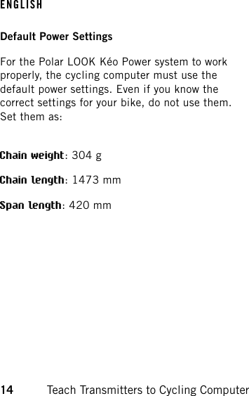 Default Power SettingsFor the Polar LOOK Kéo Power system to workproperly, the cycling computer must use thedefault power settings. Even if you know thecorrect settings for your bike, do not use them.Set them as:Chain weight: 304 gChain length: 1473 mmSpan length: 420 mmENGLISH14 Teach Transmitters to Cycling Computer