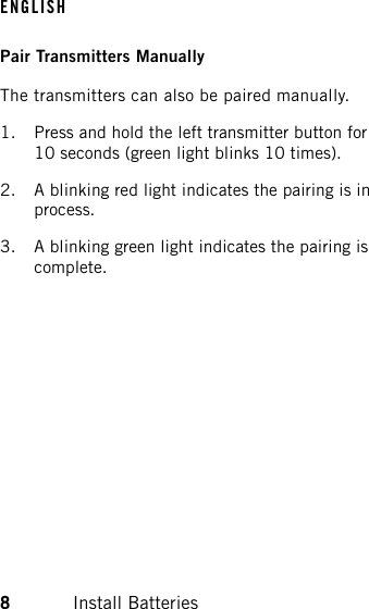Pair Transmitters ManuallyThe transmitters can also be paired manually.1. Press and hold the left transmitter button for10 seconds (green light blinks 10 times).2. A blinking red light indicates the pairing is inprocess.3. A blinking green light indicates the pairing iscomplete.ENGLISH8Install Batteries