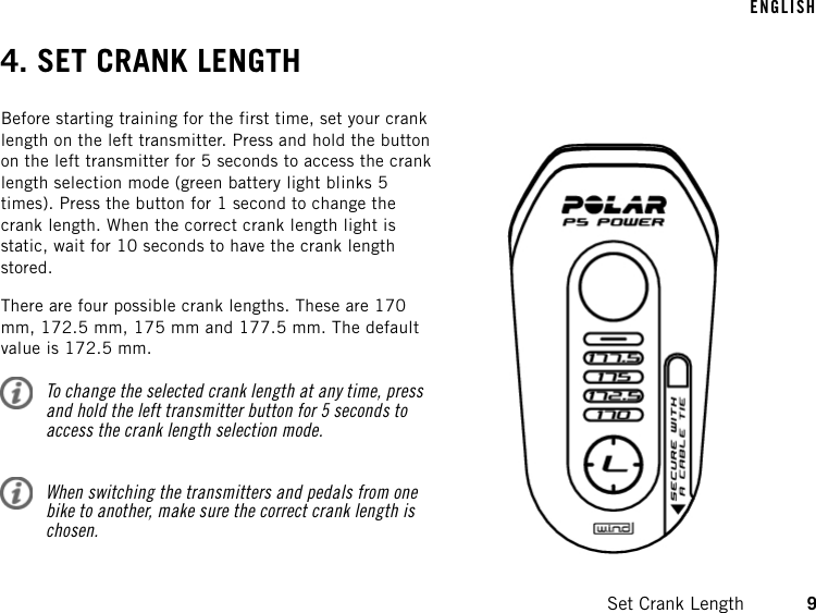 4. SET CRANK LENGTHBefore starting training for the first time, set your cranklength on the left transmitter. Press and hold the buttonon the left transmitter for 5 seconds to access the cranklength selection mode (green battery light blinks 5times). Press the button for 1 second to change thecrank length. When the correct crank length light isstatic, wait for 10 seconds to have the crank lengthstored.There are four possible crank lengths. These are 170mm, 172.5 mm, 175 mm and 177.5 mm. The defaultvalue is 172.5 mm.To change the selected crank length at any time, pressand hold the left transmitter button for 5 seconds toaccess the crank length selection mode.When switching the transmitters and pedals from onebike to another, make sure the correct crank length ischosen.ENGLISHSet Crank Length 9