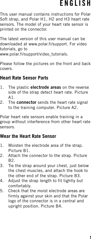 ENGLISHThis user manual contains instructions for PolarSoft strap, and Polar H1, H2 and H3 heart ratesensors. The model of your heart rate sensor isprinted on the connector.The latest version of this user manual can bedownloaded at www.polar.fi/support. For videotutorials, go towww.polar.fi/support/video_tutorials.Please follow the pictures on the front and backcovers.Heart Rate Sensor Parts1. The plastic electrode areas on the reverseside of the strap detect heart rate. PictureA1.2. The connector sends the heart rate signalto the training computer. Picture A2.Polar heart rate sensors enable training in agroup without interference from other heart ratesensors.Wear the Heart Rate Sensor1. Moisten the electrode area of the strap.Picture B1.2. Attach the connector to the strap. PictureB2.3. Tie the strap around your chest, just belowthe chest muscles, and attach the hook tothe other end of the strap. Picture B3.4. Adjust the strap length to fit tightly butcomfortably.5. Check that the moist electrode areas arefirmly against your skin and that the Polarlogo of the connector is in a central andupright position. Picture B4.1