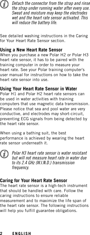 Detach the connector from the strap and rinsethe strap under running water after every use.Sweat and moisture may keep the electrodeswet and the heart rate sensor activated. Thiswill reduce the battery life.See detailed washing instructions in the Caringfor Your Heart Rate Sensor section.Using a New Heart Rate SensorWhen you purchase a new Polar H2 or Polar H3heart rate sensor, it has to be paired with thetraining computer in order to measure yourheart rate. See your Polar training computer&apos;suser manual for instructions on how to take theheart rate sensor into use.Using Your Heart Rate Sensor in WaterPolar H1 and Polar H2 heart rate sensors canbe used in water activities with trainingcomputers that use magnetic data transmission.Please notice that sea and pool water are veryconductive, and electrodes may short-circuit,preventing ECG signals from being detected bythe heart rate sensor.When using a bathing suit, the bestperformance is achieved by wearing the heartrate sensor underneath it.Polar H3 heart rate sensor is water resistantbut will not measure heart rate in water dueto its 2.4 GHz (W.I.N.D.) transmissionfrequency.Caring for Your Heart Rate SensorThe heart rate sensor is a high-tech instrumentthat should be handled with care. Follow thecaring instructions to ensure reliablemeasurement and to maximize the life span ofthe heart rate sensor. The following instructionswill help you fulfill guarantee obligations.2ENGLISH
