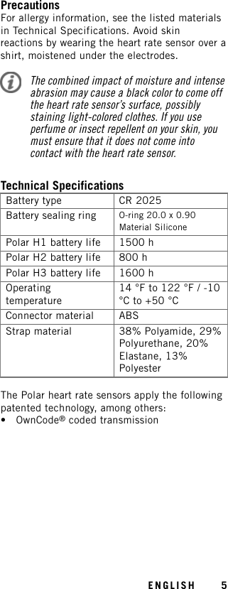 PrecautionsFor allergy information, see the listed materialsin Technical Specifications. Avoid skinreactions by wearing the heart rate sensor over ashirt, moistened under the electrodes.The combined impact of moisture and intenseabrasion may cause a black color to come offthe heart rate sensor’s surface, possiblystaining light-colored clothes. If you useperfume or insect repellent on your skin, youmust ensure that it does not come intocontact with the heart rate sensor.Technical SpecificationsBattery type CR 2025Battery sealing ring O-ring 20.0 x 0.90Material SiliconePolar H1 battery life 1500 hPolar H2 battery life 800 hPolar H3 battery life 1600 hOperatingtemperature14 °F to 122 °F / -10°C to +50 °CConnector material ABSStrap material 38% Polyamide, 29%Polyurethane, 20%Elastane, 13%PolyesterThe Polar heart rate sensors apply the followingpatented technology, among others:• OwnCode®coded transmissionENGLISH 5