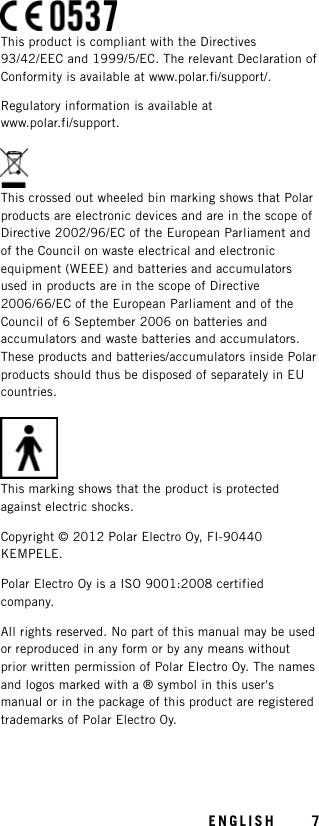 This product is compliant with the Directives93/42/EEC and 1999/5/EC. The relevant Declaration ofConformity is available at www.polar.fi/support/.Regulatory information is available atwww.polar.fi/support.This crossed out wheeled bin marking shows that Polarproducts are electronic devices and are in the scope ofDirective 2002/96/EC of the European Parliament andof the Council on waste electrical and electronicequipment (WEEE) and batteries and accumulatorsused in products are in the scope of Directive2006/66/EC of the European Parliament and of theCouncil of 6 September 2006 on batteries andaccumulators and waste batteries and accumulators.These products and batteries/accumulators inside Polarproducts should thus be disposed of separately in EUcountries.This marking shows that the product is protectedagainst electric shocks.Copyright © 2012 Polar Electro Oy, FI-90440KEMPELE.Polar Electro Oy is a ISO 9001:2008 certifiedcompany.All rights reserved. No part of this manual may be usedor reproduced in any form or by any means withoutprior written permission of Polar Electro Oy. The namesand logos marked with a ® symbol in this user&apos;smanual or in the package of this product are registeredtrademarks of Polar Electro Oy.ENGLISH 7