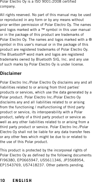 Polar Electro Oy is a ISO 9001:2008 certifiedcompany.All rights reserved. No part of this manual may be usedor reproduced in any form or by any means withoutprior written permission of Polar Electro Oy. The namesand logos marked with a ™ symbol in this user manualor in the package of this product are trademarks ofPolar Electro Oy. The names and logos marked with a ®symbol in this user&apos;s manual or in the package of thisproduct are registered trademarks of Polar Electro Oy.The Bluetooth®word mark and logos are registeredtrademarks owned by Bluetooth SIG, Inc. and any useof such marks by Polar Electro Oy is under license.DisclaimerPolar Electro Inc./Polar Electro Oy disclaims any and allliabilities related to or arising from third parties&apos;products or services, which use the data generated by aPolar product. Polar Electro Inc./Polar Electro Oydisclaims any and all liabilities related to or arisingfrom the functioning / malfunctioning of third partyproduct or service, its interoperability with a Polarproduct, safety of a third party product or service aswell as any other liabilities related to or arising from athird party product or service. Polar Electro Inc./PolarElectro Oy shall not be liable for any data transfer feesor any other fees which might be due to or related tothe use of this Polar product.This product is protected by the incorporeal rights ofPolar Electro Oy as defined by the following documents:FI96380, EP0665947, US5611346, JP3568954,EP1543769, US7418237. Other patents pending.10 ENGLISH