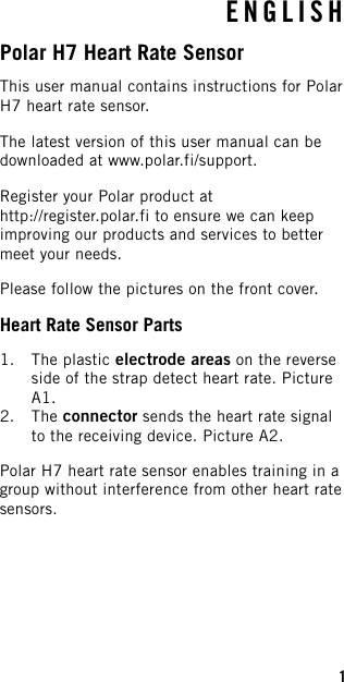 ENGLISHPolar H7 Heart Rate SensorThis user manual contains instructions for PolarH7 heart rate sensor.The latest version of this user manual can bedownloaded at www.polar.fi/support.Register your Polar product athttp://register.polar.fi to ensure we can keepimproving our products and services to bettermeet your needs.Please follow the pictures on the front cover.Heart Rate Sensor Parts1. The plastic electrode areas on the reverseside of the strap detect heart rate. PictureA1.2. The connector sends the heart rate signalto the receiving device. Picture A2.Polar H7 heart rate sensor enables training in agroup without interference from other heart ratesensors.1