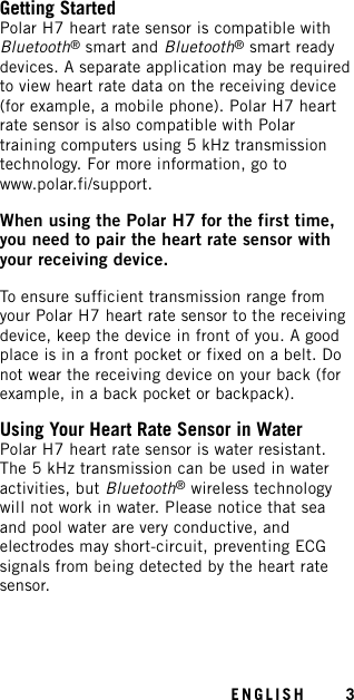 Getting StartedPolar H7 heart rate sensor is compatible withBluetooth®smart and Bluetooth®smart readydevices. A separate application may be requiredto view heart rate data on the receiving device(for example, a mobile phone). Polar H7 heartrate sensor is also compatible with Polartraining computers using 5 kHz transmissiontechnology. For more information, go towww.polar.fi/support.When using the Polar H7 for the first time,you need to pair the heart rate sensor withyour receiving device.To ensure sufficient transmission range fromyour Polar H7 heart rate sensor to the receivingdevice, keep the device in front of you. A goodplace is in a front pocket or fixed on a belt. Donot wear the receiving device on your back (forexample, in a back pocket or backpack).Using Your Heart Rate Sensor in WaterPolar H7 heart rate sensor is water resistant.The 5 kHz transmission can be used in wateractivities, but Bluetooth®wireless technologywill not work in water. Please notice that seaand pool water are very conductive, andelectrodes may short-circuit, preventing ECGsignals from being detected by the heart ratesensor.ENGLISH 3