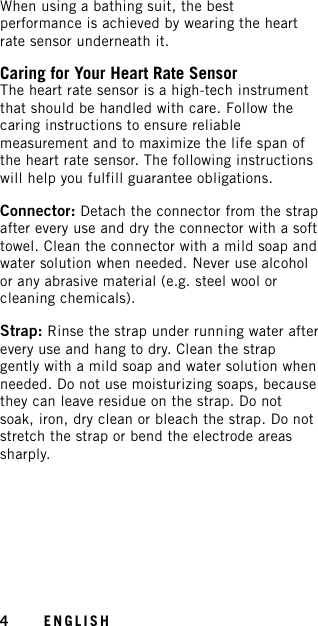 When using a bathing suit, the bestperformance is achieved by wearing the heartrate sensor underneath it.Caring for Your Heart Rate SensorThe heart rate sensor is a high-tech instrumentthat should be handled with care. Follow thecaring instructions to ensure reliablemeasurement and to maximize the life span ofthe heart rate sensor. The following instructionswill help you fulfill guarantee obligations.Connector: Detach the connector from the strapafter every use and dry the connector with a softtowel. Clean the connector with a mild soap andwater solution when needed. Never use alcoholor any abrasive material (e.g. steel wool orcleaning chemicals).Strap: Rinse the strap under running water afterevery use and hang to dry. Clean the strapgently with a mild soap and water solution whenneeded. Do not use moisturizing soaps, becausethey can leave residue on the strap. Do notsoak, iron, dry clean or bleach the strap. Do notstretch the strap or bend the electrode areassharply.4ENGLISH