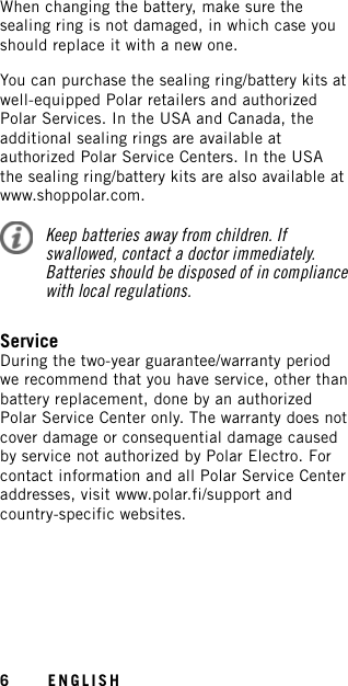 When changing the battery, make sure thesealing ring is not damaged, in which case youshould replace it with a new one.You can purchase the sealing ring/battery kits atwell-equipped Polar retailers and authorizedPolar Services. In the USA and Canada, theadditional sealing rings are available atauthorized Polar Service Centers. In the USAthe sealing ring/battery kits are also available atwww.shoppolar.com.Keep batteries away from children. Ifswallowed, contact a doctor immediately.Batteries should be disposed of in compliancewith local regulations.ServiceDuring the two-year guarantee/warranty periodwe recommend that you have service, other thanbattery replacement, done by an authorizedPolar Service Center only. The warranty does notcover damage or consequential damage causedby service not authorized by Polar Electro. Forcontact information and all Polar Service Centeraddresses, visit www.polar.fi/support andcountry-specific websites.6ENGLISH