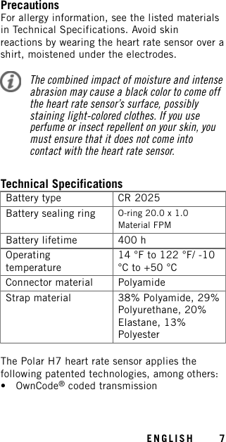 PrecautionsFor allergy information, see the listed materialsin Technical Specifications. Avoid skinreactions by wearing the heart rate sensor over ashirt, moistened under the electrodes.The combined impact of moisture and intenseabrasion may cause a black color to come offthe heart rate sensor’s surface, possiblystaining light-colored clothes. If you useperfume or insect repellent on your skin, youmust ensure that it does not come intocontact with the heart rate sensor.Technical SpecificationsBattery type CR 2025Battery sealing ring O-ring 20.0 x 1.0Material FPMBattery lifetime 400 hOperatingtemperature14 °F to 122 °F/ -10°C to +50 °CConnector material PolyamideStrap material 38% Polyamide, 29%Polyurethane, 20%Elastane, 13%PolyesterThe Polar H7 heart rate sensor applies thefollowing patented technologies, among others:• OwnCode®coded transmissionENGLISH 7
