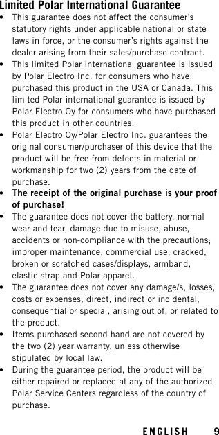 Limited Polar International Guarantee• This guarantee does not affect the consumer’sstatutory rights under applicable national or statelaws in force, or the consumer’s rights against thedealer arising from their sales/purchase contract.• This limited Polar international guarantee is issuedby Polar Electro Inc. for consumers who havepurchased this product in the USA or Canada. Thislimited Polar international guarantee is issued byPolar Electro Oy for consumers who have purchasedthis product in other countries.• Polar Electro Oy/Polar Electro Inc. guarantees theoriginal consumer/purchaser of this device that theproduct will be free from defects in material orworkmanship for two (2) years from the date ofpurchase.•The receipt of the original purchase is your proofof purchase!• The guarantee does not cover the battery, normalwear and tear, damage due to misuse, abuse,accidents or non-compliance with the precautions;improper maintenance, commercial use, cracked,broken or scratched cases/displays, armband,elastic strap and Polar apparel.• The guarantee does not cover any damage/s, losses,costs or expenses, direct, indirect or incidental,consequential or special, arising out of, or related tothe product.• Items purchased second hand are not covered bythe two (2) year warranty, unless otherwisestipulated by local law.• During the guarantee period, the product will beeither repaired or replaced at any of the authorizedPolar Service Centers regardless of the country ofpurchase.ENGLISH 9