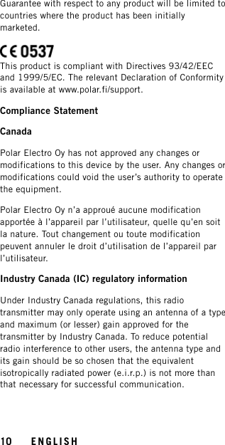 Guarantee with respect to any product will be limited tocountries where the product has been initiallymarketed.This product is compliant with Directives 93/42/EECand 1999/5/EC. The relevant Declaration of Conformityis available at www.polar.fi/support.Compliance StatementCanadaPolar Electro Oy has not approved any changes ormodifications to this device by the user. Any changes ormodifications could void the user’s authority to operatethe equipment.Polar Electro Oy n’a approué aucune modificationapportée à l’appareil par l’utilisateur, quelle qu’en soitla nature. Tout changement ou toute modificationpeuvent annuler le droit d’utilisation de l’appareil parl’utilisateur.Industry Canada (IC) regulatory informationUnder Industry Canada regulations, this radiotransmitter may only operate using an antenna of a typeand maximum (or lesser) gain approved for thetransmitter by Industry Canada. To reduce potentialradio interference to other users, the antenna type andits gain should be so chosen that the equivalentisotropically radiated power (e.i.r.p.) is not more thanthat necessary for successful communication.10 ENGLISH