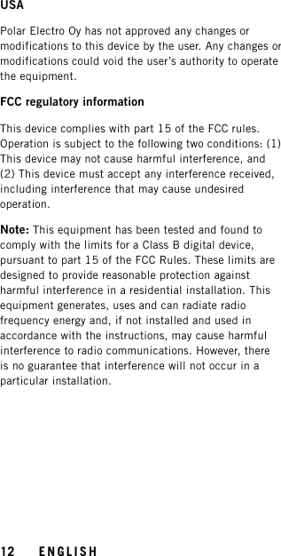 USAPolar Electro Oy has not approved any changes ormodifications to this device by the user. Any changes ormodifications could void the user’s authority to operatethe equipment.FCC regulatory informationThis device complies with part 15 of the FCC rules.Operation is subject to the following two conditions: (1)This device may not cause harmful interference, and(2) This device must accept any interference received,including interference that may cause undesiredoperation.Note: This equipment has been tested and found tocomply with the limits for a Class B digital device,pursuant to part 15 of the FCC Rules. These limits aredesigned to provide reasonable protection againstharmful interference in a residential installation. Thisequipment generates, uses and can radiate radiofrequency energy and, if not installed and used inaccordance with the instructions, may cause harmfulinterference to radio communications. However, thereis no guarantee that interference will not occur in aparticular installation.12 ENGLISH