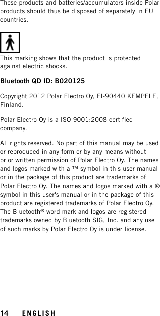 These products and batteries/accumulators inside Polarproducts should thus be disposed of separately in EUcountries.This marking shows that the product is protectedagainst electric shocks.Bluetooth QD ID: B020125Copyright 2012 Polar Electro Oy, FI-90440 KEMPELE,Finland.Polar Electro Oy is a ISO 9001:2008 certifiedcompany.All rights reserved. No part of this manual may be usedor reproduced in any form or by any means withoutprior written permission of Polar Electro Oy. The namesand logos marked with a ™ symbol in this user manualor in the package of this product are trademarks ofPolar Electro Oy. The names and logos marked with a ®symbol in this user&apos;s manual or in the package of thisproduct are registered trademarks of Polar Electro Oy.The Bluetooth®word mark and logos are registeredtrademarks owned by Bluetooth SIG, Inc. and any useof such marks by Polar Electro Oy is under license.14 ENGLISH