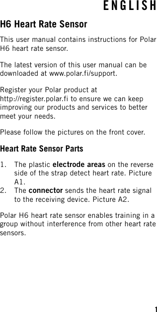 ENGLISHH6 Heart Rate SensorThis user manual contains instructions for PolarH6 heart rate sensor.The latest version of this user manual can bedownloaded at www.polar.fi/support.Register your Polar product athttp://register.polar.fi to ensure we can keepimproving our products and services to bettermeet your needs.Please follow the pictures on the front cover.Heart Rate Sensor Parts1. The plastic electrode areas on the reverseside of the strap detect heart rate. PictureA1.2. The connector sends the heart rate signalto the receiving device. Picture A2.Polar H6 heart rate sensor enables training in agroup without interference from other heart ratesensors.1