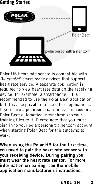 Getting StartedPolar H6 heart rate sensor is compatible withBluetooth®smart ready devices that supportheart rate service. A separate application isrequired to view heart rate data on the receivingdevice (for example, a smartphone). It isrecommended to use the Polar Beat applicationbut it is also possible to use other applications.If you have a polarpersonaltrainer.com account,Polar Beat automatically synchronizes yourtraining files to it. Please note that you mustsign in to your polarpersonaltrainer.com accountwhen starting Polar Beat for the autosync towork.When using the Polar H6 for the first time,you need to pair the heart rate sensor withyour receiving device. During pairing youmust wear the heart rate sensor. For moreinformation on pairing, see the mobileapplication manufacturer&apos;s instructions.ENGLISH 3