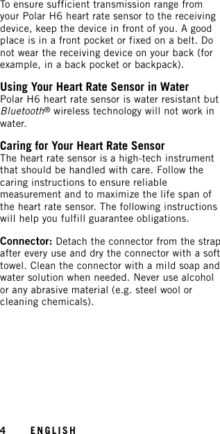 To ensure sufficient transmission range fromyour Polar H6 heart rate sensor to the receivingdevice, keep the device in front of you. A goodplace is in a front pocket or fixed on a belt. Donot wear the receiving device on your back (forexample, in a back pocket or backpack).Using Your Heart Rate Sensor in WaterPolar H6 heart rate sensor is water resistant butBluetooth®wireless technology will not work inwater.Caring for Your Heart Rate SensorThe heart rate sensor is a high-tech instrumentthat should be handled with care. Follow thecaring instructions to ensure reliablemeasurement and to maximize the life span ofthe heart rate sensor. The following instructionswill help you fulfill guarantee obligations.Connector: Detach the connector from the strapafter every use and dry the connector with a softtowel. Clean the connector with a mild soap andwater solution when needed. Never use alcoholor any abrasive material (e.g. steel wool orcleaning chemicals).4ENGLISH